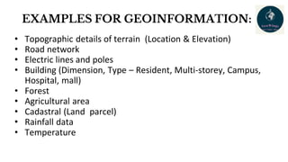 EXAMPLES FOR GEOINFORMATION:
• Topographic details of terrain (Location & Elevation)
• Road network
• Electric lines and poles
• Building (Dimension, Type – Resident, Multi-storey, Campus,
Hospital, mall)
• Forest
• Agricultural area
• Cadastral (Land parcel)
• Rainfall data
• Temperature
 