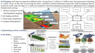 Soil Mapping- Soil maps are required on different scales varying from 1:1 million to 1:4,000 to meet the requirements of planning
at various levels. As the scale of a soil map has direct correlation with the information content and field investigations that are
carried out, small scale soil maps of 1:1 million are needed for macro-level planning at national level. Applications of soil mapping
through remote sensing-
1. Remote sensing for soil and
land degradation mapping
2. Soil mapping methods
3. Visual image interpretation
4. Computer aided approach
Soil mapping Yield monitoring
c) Quantifying on farm variability-
d) Flexibility-
• Long leave
• Right to reduce
hours
• Flexible working
hours
• Shift work
• Over time
• No risk
 