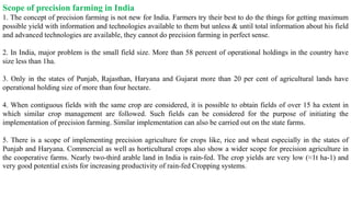 Scope of precision farming in India
1. The concept of precision farming is not new for India. Farmers try their best to do the things for getting maximum
possible yield with information and technologies available to them but unless & until total information about his field
and advanced technologies are available, they cannot do precision farming in perfect sense.
2. In India, major problem is the small field size. More than 58 percent of operational holdings in the country have
size less than 1ha.
3. Only in the states of Punjab, Rajasthan, Haryana and Gujarat more than 20 per cent of agricultural lands have
operational holding size of more than four hectare.
4. When contiguous fields with the same crop are considered, it is possible to obtain fields of over 15 ha extent in
which similar crop management are followed. Such fields can be considered for the purpose of initiating the
implementation of precision farming. Similar implementation can also be carried out on the state farms.
5. There is a scope of implementing precision agriculture for crops like, rice and wheat especially in the states of
Punjab and Haryana. Commercial as well as horticultural crops also show a wider scope for precision agriculture in
the cooperative farms. Nearly two-third arable land in India is rain-fed. The crop yields are very low (≈1t ha-1) and
very good potential exists for increasing productivity of rain-fed Cropping systems.
 