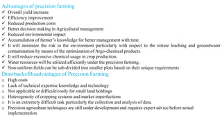 Advantages of precision farming
✓ Overall yield increase
✓ Efficiency improvement
✓ Reduced production costs
✓ Better decision making in Agricultural management
✓ Reduced environmental impact
✓ Accumulation of farmer’s knowledge for better management with time
✓ It will minimize the risk to the environment particularly with respect to the nitrate leaching and groundwater
contamination by means of the optimization of Argo-chemical products.
✓ It will reduce excessive chemical usage in crop production.
✓ Water resources will be utilized efficiently under the precision farming.
✓ Non-uniform fields can be sub-divided into smaller plots based on their unique requirements
Drawbacks/Disadvantages of Precision Farming
o High costs
o Lack of technical expertise knowledge and technology
o Not applicable or difficult/costly for small land holdings
o Heterogeneity of cropping systems and market imperfections
o It is an extremely difficult task particularly the collection and analysis of data.
o Precision agriculture techniques are still under development and requires expert advice before actual
implementation
 
