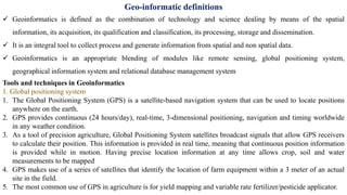 Geo-informatic definitions
✓ Geoinformatics is defined as the combination of technology and science dealing by means of the spatial
information, its acquisition, its qualification and classification, its processing, storage and dissemination.
✓ It is an integral tool to collect process and generate information from spatial and non spatial data.
✓ Geoinformatics is an appropriate blending of modules like remote sensing, global positioning system,
geographical information system and relational database management system
Tools and techniques in Geoinformatics
1. Global positioning system
1. The Global Positioning System (GPS) is a satellite-based navigation system that can be used to locate positions
anywhere on the earth.
2. GPS provides continuous (24 hours/day), real-time, 3-dimensional positioning, navigation and timing worldwide
in any weather condition.
3. As a tool of precision agriculture, Global Positioning System satellites broadcast signals that allow GPS receivers
to calculate their position. This information is provided in real time, meaning that continuous position information
is provided while in motion. Having precise location information at any time allows crop, soil and water
measurements to be mapped
4. GPS makes use of a series of satellites that identify the location of farm equipment within a 3 meter of an actual
site in the field.
5. The most common use of GPS in agriculture is for yield mapping and variable rate fertilizer/pesticide applicator.
 