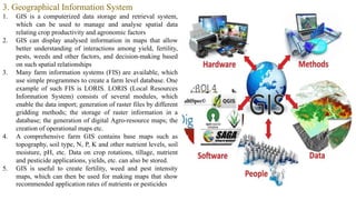 3. Geographical Information System
1. GIS is a computerized data storage and retrieval system,
which can be used to manage and analyse spatial data
relating crop productivity and agronomic factors
2. GIS can display analysed information in maps that allow
better understanding of interactions among yield, fertility,
pests, weeds and other factors, and decision-making based
on such spatial relationships
3. Many farm information systems (FIS) are available, which
use simple programmes to create a farm level database. One
example of such FIS is LORIS. LORIS (Local Resources
Information System) consists of several modules, which
enable the data import; generation of raster files by different
gridding methods; the storage of raster information in a
database; the generation of digital Agro-resource maps; the
creation of operational maps etc.
4. A comprehensive farm GIS contains base maps such as
topography, soil type, N, P, K and other nutrient levels, soil
moisture, pH, etc. Data on crop rotations, tillage, nutrient
and pesticide applications, yields, etc. can also be stored.
5. GIS is useful to create fertility, weed and pest intensity
maps, which can then be used for making maps that show
recommended application rates of nutrients or pesticides
 