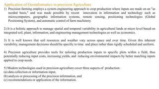Application of Geoinformatics in precision Agriculture
1) Precision farming employs a system engineering approach to crop production where inputs are made on an "as
needed basis," and was made possible by recent innovation in information and technology such as
microcomputers, geographic information systems, remote sensing, positioning technologies (Global
Positioning System), and automatic control of farm machinery.
2) It is a holistic approach to manage spatial and temporal variability in agricultural lands at micro level based on
integrated soil, plant, information, and engineering management technologies as well as economics.
3) It is well known that soil resources and weather vary across space and over time. Given this inherent
variability, management decisions should be specific to time and place rather than rigidly scheduled and uniform.
4) Precision agriculture provides tools for tailoring production inputs to specific plots within a field, thus
potentially reducing input costs, increasing yields, and reducing environmental impacts by better matching inputs
applied to crop needs.
5) Modern technologies used in precision agriculture cover three aspects of production:
(a) data collection or information input,
(b) analysis or processing of the precision information, and
(c) recommendations or application of the information.
 