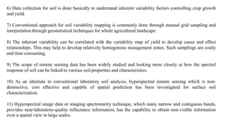 6) Data collection for soil is done basically to understand inherent variability factors controlling crop growth
and yield.
7) Conventional approach for soil variability mapping is commonly done through manual grid sampling and
interpolation through geostatistical techniques for whole agricultural landscape.
8) The inherent variability can be correlated with the variability map of yield to develop cause and effect
relationships. This may help to develop relatively homogenous management zones. Such samplings are costly
and time consuming.
9) The scope of remote sensing data has been widely studied and looking more closely at how the spectral
response of soil can be linked to various soil properties and characteristics.
10) As an alternate to conventional laboratory soil analysis, hyperspectral remote sensing which is non-
destructive, cost effective and capable of spatial prediction has been investigated for surface soil
characterization.
11) Hyperspectral image data or imaging spectrometry technique, which many narrow and contiguous bands,
provides near-laboratory-quality reflectance information, has the capability to obtain non-visible information
over a spatial view in large scales.
 