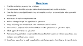 Overviews-
1. Precision agriculture; concepts and techniques
2. Geoinformatics- definition, concepts, tool and techniques and their used in agriculture
3. Crop discrimination and yield monitoring, soil mapping, fertilizer recommendation using geospatial
technologies
4. Spatial data and their management in GIS
5. Remote sensing concepts and application in agriculture
6. Image processing and interpretation; GPS, components and its function
7. Introduction to crop simulation models and their uses for optimization of agriculture inputs
8. STCR approach for precision agriculture
9. Nanotechnology, definition, concepts and techniques, brief introduction about nanoscale effects, nano
particles, nano fertilizers, nano-sensors
10. Use of nano technology in seed, water, fertilizer and plant protection for scaling up farm productivity
 