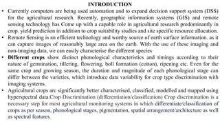 INTRODUCTION
• Currently computers are being used automation and to expand decision support system (DSS)
for the agricultural research. Recently, geographic information systems (GIS) and remote
sensing technology has Come up with a capable role in agricultural research predominantly in
crop. yield prediction in addition to crop suitability studies and site specific resource allocation.
• Remote Sensing is an efficient technology and worthy source of earth surface information. as it
can capture images of reasonably large area on the earth. With the use of these imaging and
non-imaging data, we can easily characterise the different species
• Different crops show distinct phonological characteristics and timings according to their
nature of germination, tillering, flowering, boll formation (cotton), ripening etc. Even for the
same crop and growing season, the duration and magnitude of each phonological stage can
differ between the varieties, which introduce data variability for crop type discrimination with
imaging systems.
• Agricultural crops arc significantly better characterised, classified, modelled and mapped using
hyperspectral data.Crop Discrimination (differentiation/classification) Crop discrimination is a
necessary step for most agricultural monitoring systems in which differentiate/classification of
crops as per season, phonological stages, pigmentation, spatial arrangement/architecture as well
as spectral features.
 