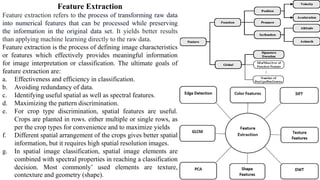 Feature Extraction
Feature extraction refers to the process of transforming raw data
into numerical features that can be processed while preserving
the information in the original data set. It yields better results
than applying machine learning directly to the raw data.
Feature extraction is the process of defining image characteristics
or features which effectively provides meaningful information
for image interpretation or classification. The ultimate goals of
feature extraction are:
a. Effectiveness and efficiency in classification.
b. Avoiding redundancy of data.
c. Identifying useful spatial as well as spectral features.
d. Maximizing the pattern discrimination.
e. For crop type discrimination, spatial features are useful.
Crops are planted in rows. either multiple or single rows, as
per the crop types for convenience and to maximize yields
f. Different spatial arrangement of the crops gives better spatial
information, but it requires high spatial resolution images.
g. In spatial image classification, spatial image elements are
combined with spectral properties in reaching a classification
decision. Most commonly’ used elements are texture,
contexture and geometry (shape).
 
