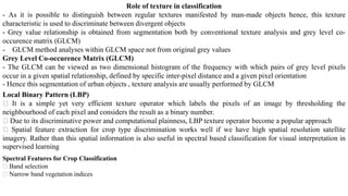 Role of texture in classification
- As it is possible to distinguish between regular textures manifested by man-made objects hence, this texture
characteristic is used to discriminate between divergent objects
- Grey value relationship is obtained from segmentation both by conventional texture analysis and grey level co-
occurence matrix (GLCM)
- GLCM method analyses within GLCM space not from original grey values
Grey Level Co-occurence Matrix (GLCM)
- The GLCM can be viewed as two dimensional histogram of the frequency with which pairs of grey level pixels
occur in a given spatial relationship, defined by specific inter-pixel distance and a given pixel orientation
- Hence this segmentation of urban objects , texture analysis are usually performed by GLCM
Local Binary Pattern (LBP)
It is a simple yet very efficient texture operator which labels the pixels of an image by thresholding the
neighbourhood of each pixel and considers the result as a binary number.
Due to its discriminative power and computational plainness, LBP texture operator become a popular approach
Spatial feature extraction for crop type discrimination works well if we have high spatial resolution satellite
imagery. Rather than this spatial information is also useful in spectral based classification for visual interpretation in
supervised learning
Spectral Features for Crop Classification
Band selection
Narrow band vegetation indices
 