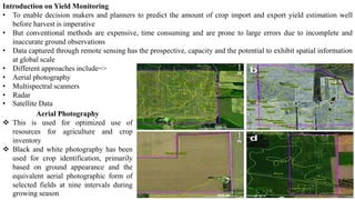 Introduction on Yield Monitoring
• To enable decision makers and planners to predict the amount of crop import and export yield estimation well
before harvest is imperative
• But conventional methods are expensive, time consuming and are prone to large errors due to incomplete and
inaccurate ground observations
• Data captured through remote sensing has the prospective, capacity and the potential to exhibit spatial information
at global scale
• Different approaches include=>
• Aerial photography
• Multispectral scanners
• Radar
• Satellite Data
Aerial Photography
❖ This is used for optimized use of
resources for agriculture and crop
inventory
❖ Black and white photography has been
used for crop identification, primarily
based on ground appearance and the
equivalent aerial photographic form of
selected fields at nine intervals during
growing season
 