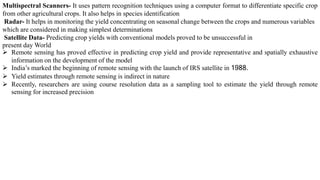 Multispectral Scanners- It uses pattern recognition techniques using a computer format to differentiate specific crop
from other agricultural crops. It also helps in species identification
Radar- It helps in monitoring the yield concentrating on seasonal change between the crops and numerous variables
which are considered in making simplest determinations
Satellite Data- Predicting crop yields with conventional models proved to be unsuccessful in
present day World
➢ Remote sensing has proved effective in predicting crop yield and provide representative and spatially exhaustive
information on the development of the model
➢ India’s marked the beginning of remote sensing with the launch of IRS satellite in 1988.
➢ Yield estimates through remote sensing is indirect in nature
➢ Recently, researchers are using course resolution data as a sampling tool to estimate the yield through remote
sensing for increased precision
 