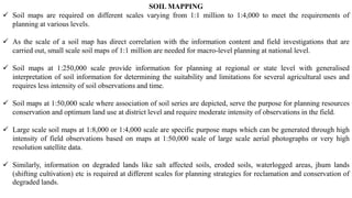 SOIL MAPPING
✓ Soil maps are required on different scales varying from 1:1 million to 1:4,000 to meet the requirements of
planning at various levels.
✓ As the scale of a soil map has direct correlation with the information content and field investigations that are
carried out, small scale soil maps of 1:1 million are needed for macro-level planning at national level.
✓ Soil maps at 1:250,000 scale provide information for planning at regional or state level with generalised
interpretation of soil information for determining the suitability and limitations for several agricultural uses and
requires less intensity of soil observations and time.
✓ Soil maps at 1:50,000 scale where association of soil series are depicted, serve the purpose for planning resources
conservation and optimum land use at district level and require moderate intensity of observations in the field.
✓ Large scale soil maps at 1:8,000 or 1:4,000 scale are specific purpose maps which can be generated through high
intensity of field observations based on maps at 1:50,000 scale of large scale aerial photographs or very high
resolution satellite data.
✓ Similarly, information on degraded lands like salt affected soils, eroded soils, waterlogged areas, jhum lands
(shifting cultivation) etc is required at different scales for planning strategies for reclamation and conservation of
degraded lands.
 