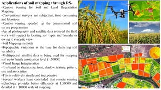 Applications of soil mapping through RS-
-Remote Sensing for Soil and Land Degradation
Mapping
-Conventional surveys are subjective, time consuming
and laborious
-Remote sensing speeded up the conventional soil
survey programmes
-Aerial photography and satellite data reduced the field
work with respect to locating soil types and boundaries
owing to synoptic view
-Soil Mapping methods
-Topographic variations as the base for depicting soil
variability
-Multispectral satellite data is being used for mapping
soil up to family association level (1:50000)
-Visual Image Interpretation
-It is based on shape, size, tone, shadow, texture, pattern,
site and association
-This is relatively simple and inexpensive
-Several workers have concluded that remote sensing
technology provides better efficiency at 1:50000 and
detailed at 1:10000 scale of mapping
 
