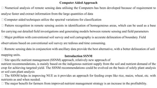 Computer Aided Approach
Numerical analysis of remote sensing data utilising the Computers has been developed because of requirement to
analyse faster and extract information from the large quantities of data
Computer aided techniques utilize the spectral variations for classification
Pattern recognition in remote sensing assists in identification of homogeneous areas, which can be used as a base
for carrying out detailed field investigations and generating models between remote sensing and field parameters
Major problem with conventional soil survey and soil cartography is accurate delineation of boundary. Field
observations based on conventional soil survey are tedious and time consuming.
Remote sensing data in conjunction with ancillary data provide the best alternative, with a better delineation of soil
mapping units. Introduction SSNM
Site specific nutrient management (SSNM) approach, relatively new approach of
nutrient recommendations, is mainly based on the indigenous nutrient supply from the soil and nutrient demand of the
crop for achieving targeted yield. The SSNM recommendations could be evolved on the basis of solely plant analysis
or soil cum plant analysis
The SSNM helps in improving NUE as it provides an approach for feeding crops like rice, maize, wheat, etc. with
nutrients as and when needed.
The major benefit for farmers from improved nutrient management strategy is an increase in the profitability.
 