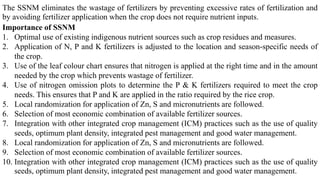 The SSNM eliminates the wastage of fertilizers by preventing excessive rates of fertilization and
by avoiding fertilizer application when the crop does not require nutrient inputs.
Importance of SSNM
1. Optimal use of existing indigenous nutrient sources such as crop residues and measures.
2. Application of N, P and K fertilizers is adjusted to the location and season-specific needs of
the crop.
3. Use of the leaf colour chart ensures that nitrogen is applied at the right time and in the amount
needed by the crop which prevents wastage of fertilizer.
4. Use of nitrogen omission plots to determine the P & K fertilizers required to meet the crop
needs. This ensures that P and K are applied in the ratio required by the rice crop.
5. Local randomization for application of Zn, S and micronutrients are followed.
6. Selection of most economic combination of available fertilizer sources.
7. Integration with other integrated crop management (ICM) practices such as the use of quality
seeds, optimum plant density, integrated pest management and good water management.
8. Local randomization for application of Zn, S and micronutrients are followed.
9. Selection of most economic combination of available fertilizer sources.
10. Integration with other integrated crop management (ICM) practices such as the use of quality
seeds, optimum plant density, integrated pest management and good water management.
 