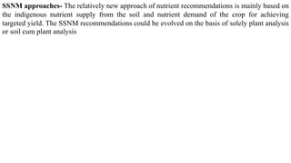 SSNM approaches- The relatively new approach of nutrient recommendations is mainly based on
the indigenous nutrient supply from the soil and nutrient demand of the crop for achieving
targeted yield. The SSNM recommendations could be evolved on the basis of solely plant analysis
or soil cum plant analysis
 