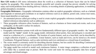 How GIS works-A GIS stores information about the world as a collection of thematic layers that can be linked
together by geography. This simple but extremely powerful and versatile concept has proven valuable for solving
many real-world problems from tracking delivery vehicles, to recording details of planning applications, to modelling
global atmospheric circulation
Geographic References - Geographic information contains either an explicit geographic reference, such as a latitude
and longitude or national grid coordinate or an implicit reference such as an address, postal code, census tract name,
forest stand identifier or road name.
• An automated process called geo-coding is used to create explicit geographic references (multiple locations) from
implicit references (descriptions such as addresses).
• These geographic references allow location of features, such as a business or forest stand and events, such as an
earthquake, on the earth’s surface for analysis.
Vector and Raster Models
o Geographic information systems work with two fundamentally different types of geographic models - the “vector”
model and the “raster” model. In the vector model, information about points, lines and polygons is encoded and
stored as a collection of x, y coordinates. The location of a point feature, such as a bore-hole, can be described by
a single collection of point x, y coordinate. Linear features, such as roads and rivers, can be stored as a be stored
Coordinates. Polygonal features, such as sales territories and river catchment as a closed loop of coordinates.
o The vector model is extremely useful for describing discrete features, but less useful for describing Continuously
varying features such as soil type or accessibility costs for hospitals.
o The raster model has evolved to model such continuous features. A raster image comprises a collection of grid
cells rather like a scanned map or picture. Both the vector and raster for storing geographic data have unique
advantages and disadvantages
 