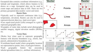 Geospatial data contains coordinate information (e.g.,
latitude and longitude), which allows features to be
drawn on a map. Geospatial data can be used to
create maps and analyze data in GIS. There are two
primary geospatial data models: vector and raster.
Raster Data
•Typically used to represent continuous data (e.g.,
temperature, elevation). Rasters can also be used to
represent discrete data (e.g., land cover type).
•Uses equal-sized pixels (cells) arranged in a grid to
represent geographic data.
•Examples of raster data include aerial photographs,
satellite imagery, digital elevation models (DEMs),
etc.
Vector Data
•Works best when used to represent geographic
features with discrete boundaries (e.g., streets, land
parcels, administrative boundaries, etc.)
•Coordinate-based model where geographic locations
are represented as points, lines, or polygon features.
•Each geographic feature has associated
tabular/spreadsheet data (i.e., attribute information).
 