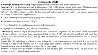 Components of GIS –
A working GIS integrates five key components; Hardware, software, data, people and methods.
Hardware- It is the computer on which a GIS operates. Today, GIS software runs a wide range of hardware types,
from centralized computer servers to desktop computers used in stand alone or networked configurations.
Software- The GIS software provides the functions and tools needed to store, analyze and display geographic
information. Key software components are:
➢ Tools for the input and manipulation of geographic information.
➢ A database management system (DBMS).
➢ Tools that support geographic query, analysis and visualization.
➢ A graphical user interface (GUI) for easy access to tools.
Data- Possibly, the most important component of a GIS is the data. Geographic data and related tabular data cm be
collected in-house or purchased from a commercial data provider. A GIS will integrate spatial data with other data
resources and can even use a DBMS, used by most organizations to organize and maintain their data, to manage
spatial data.
People- The GIS technology is of limited value without the people who manage the system and develop plans for
applying it to real-world problems The GIS users range from technical specialists who design and maintain the
System to those who use it to help them perform the everyday work.
Methods- A successful GIS operates according to a well-designed plan and business rules, are the models and
operating practices Unique to each organization
 