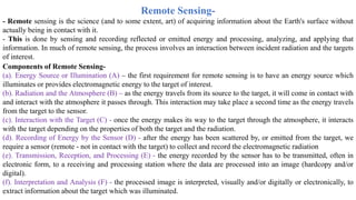 Remote Sensing-
- Remote sensing is the science (and to some extent, art) of acquiring information about the Earth's surface without
actually being in contact with it.
- This is done by sensing and recording reflected or emitted energy and processing, analyzing, and applying that
information. In much of remote sensing, the process involves an interaction between incident radiation and the targets
of interest.
Components of Remote Sensing-
(a). Energy Source or Illumination (A) – the first requirement for remote sensing is to have an energy source which
illuminates or provides electromagnetic energy to the target of interest.
(b). Radiation and the Atmosphere (B) – as the energy travels from its source to the target, it will come in contact with
and interact with the atmosphere it passes through. This interaction may take place a second time as the energy travels
from the target to the sensor.
(c). Interaction with the Target (C) - once the energy makes its way to the target through the atmosphere, it interacts
with the target depending on the properties of both the target and the radiation.
(d). Recording of Energy by the Sensor (D) - after the energy has been scattered by, or emitted from the target, we
require a sensor (remote - not in contact with the target) to collect and record the electromagnetic radiation
(e). Transmission, Reception, and Processing (E) - the energy recorded by the sensor has to be transmitted, often in
electronic form, to a receiving and processing station where the data are processed into an image (hardcopy and/or
digital).
(f). Interpretation and Analysis (F) - the processed image is interpreted, visually and/or digitally or electronically, to
extract information about the target which was illuminated.
 