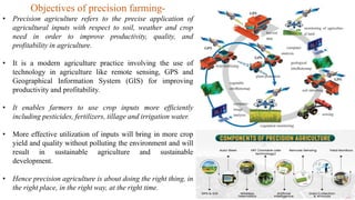 Objectives of precision farming-
• Precision agriculture refers to the precise application of
agricultural inputs with respect to soil, weather and crop
need in order to improve productivity, quality, and
profitability in agriculture.
• It is a modern agriculture practice involving the use of
technology in agriculture like remote sensing, GPS and
Geographical Information System (GIS) for improving
productivity and profitability.
• It enables farmers to use crop inputs more efficiently
including pesticides, fertilizers, tillage and irrigation water.
• More effective utilization of inputs will bring in more crop
yield and quality without polluting the environment and will
result in sustainable agriculture and sustainable
development.
• Hence precision agriculture is about doing the right thing, in
the right place, in the right way, at the right time.
 