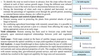 o To identify the crop we need to know in advance, how the crops reflect the near-
infrared at each of their various growth stages. Using the different near infrared
reflectance is one of the tools we have to discriminate between two crops.
o Having the knowledge of when each crop is planted and harvested, we can
estimate the percentage of vegetation cover through the growth period, assuming
no external factors (stress, disease, etc.) affect its growth.
Detection, diagnosis and control of plant diseases-
o Remote sensing assist in protecting the plants from potential attacks of pests,
fungi or bacteria
o By combining agricultural knowledge with remotely sensed data, it is possible to
have early warning and prevent a pest or a disease from affecting the crops, by
taking appropriate action at an early stage.
Yield estimation- Remote sensing has been used to forecast crop yields based
primarily upon statistical–empirical relationships between yield and vegetation
indices
Yield maps - Yield maps created on the basis of satellite images acquired in many
seasons represent the spatial variability in crops yield regardless of plant species
Soil Analysis - A major breakthrough in these studies has been the use of visible-near
infrared spectroscopy to develop quantitative calibrations for rapid characterization of
soil nutrients and various physical properties of soils. The coupling of this technology
with remote sensing data, geo-referenced ground surveys, and new spatial statistical
methods has resulted in the improved capability for large area soil assessments.
 