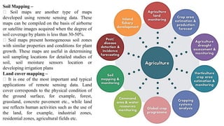 Soil Mapping –
Soil maps are another type of maps
developed using remote sensing data. These
maps can be compiled on the basis of airborne
or satellite images acquired when the degree of
soil coverage by plants is less than 30-50%.
Soil maps present homogeneous soil zones
with similar properties and conditions for plant
growth. These maps are useful in determining
soil sampling locations for detailed studies of
soil, soil moisture sensors location or
developing irrigation plans
Land cover mapping –
It is one of the most important and typical
applications of remote sensing data. Land
cover corresponds to the physical condition of
the ground surface, for example, forest,
grassland, concrete pavement etc., while land
use reflects human activities such as the use of
the land, for example, industrial zones,
residential zones, agricultural fields etc.
 