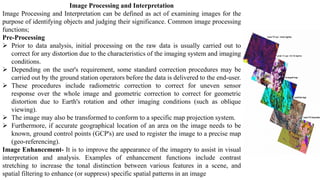 Image Processing and Interpretation
Image Processing and Interpretation can be defined as act of examining images for the
purpose of identifying objects and judging their significance. Common image processing
functions;
Pre-Processing
➢ Prior to data analysis, initial processing on the raw data is usually carried out to
correct for any distortion due to the characteristics of the imaging system and imaging
conditions.
➢ Depending on the user's requirement, some standard correction procedures may be
carried out by the ground station operators before the data is delivered to the end-user.
➢ These procedures include radiometric correction to correct for uneven sensor
response over the whole image and geometric correction to correct for geometric
distortion due to Earth's rotation and other imaging conditions (such as oblique
viewing).
➢ The image may also be transformed to conform to a specific map projection system.
➢ Furthermore, if accurate geographical location of an area on the image needs to be
known, ground control points (GCP's) are used to register the image to a precise map
(geo-referencing).
Image Enhancement- It is to improve the appearance of the imagery to assist in visual
interpretation and analysis. Examples of enhancement functions include contrast
stretching to increase the tonal distinction between various features in a scene, and
spatial filtering to enhance (or suppress) specific spatial patterns in an image
 