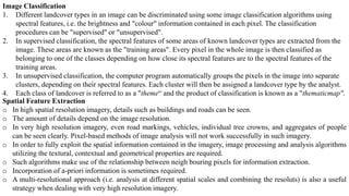 Image Classification
1. Different landcover types in an image can be discriminated using some image classification algorithms using
spectral features, i.e. the brightness and "colour" information contained in each pixel. The classification
procedures can be "supervised" or "unsupervised".
2. In supervised classification, the spectral features of some areas of known landcover types are extracted from the
image. These areas are known as the "training areas". Every pixel in the whole image is then classified as
belonging to one of the classes depending on how close its spectral features are to the spectral features of the
training areas.
3. In unsupervised classification, the computer program automatically groups the pixels in the image into separate
clusters, depending on their spectral features. Each cluster will then be assigned a landcover type by the analyst.
4. Each class of landcover is referred to as a "theme“ and the product of classification is known as a "thematicmap".
Spatial Feature Extraction
o In high spatial resolution imagery, details such as buildings and roads can be seen.
o The amount of details depend on the image resolution.
o In very high resolution imagery, even road markings, vehicles, individual tree crowns, and aggregates of people
can be seen clearly. Pixel-based methods of image analysis will not work successfully in such imagery.
o In order to fully exploit the spatial information contained in the imagery, image processing and analysis algorithms
utilizing the textural, contextual and geometrical properties are required.
o Such algorithms make use of the relationship between neigh bouring pixels for information extraction.
o Incorporation of a-priori information is sometimes required.
o A multi-resolutional approach (i.e. analysis at different spatial scales and combining the resoluts) is also a useful
strategy when dealing with very high resolution imagery.
 