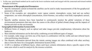 o In this case, pixel-based method can be used in the lower resolution mode and merged with the contextual and textural method
at higher resolutions.
Measurement of Bio-geophysical Parameters
• Specific instruments carried on-board the satellites can be used to make measurements of the bio-geophysical
parameters of the earth.
• Some of the examples are: atmospheric water vapour content, stratospheric ozone, land and sea surface
temperature, sea water chlorophyll concentration, forest biomass, sea surface wind field, tropospheric aerosol,
etc.
• Specific satellite missions have been launched to continuously monitor the global variations of these
environmental parameters that may show the causes or the effects of global climate change and the impacts of
human activities on the environment.
Geographical Information System (GIS)
o Different forms of imagery such as optical and radar images provide complementary information about the
landcover.
o More detailed information can be derived by combining several different types of images.
o For example, radar image can form one of the layers in combination with the visible and near infrared layers
when performing classification.
o The thematic information derived from the remote sensing images are often combined with other auxiliary
data to form the basis for a Geographic Information System (GIS).
o A GIS is a database of different layers, where each layer contains information about a specific aspect of the
same area which is used for analysis by the resource scientists.
 