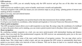 GPS receivers
-When you buy a GPS, you are actually buying only the GPS receiver and get free use of the other two main
components.
-GPS receivers are smaller to carry, easier to handle, much more versatile and updateable.
-Personal navigation with a GPS also means you can customize maps as you go along - plotting points of interest and
marking all those wonderful
places in an easy, neat and ordered manner.
Functions of GPS
Giving a location:
Its ability to accurately triangulate your position based on the data transmissions from multiple satellites.
It will give your location in coordinates, either latitude and longitude or Universal Transverse Mercators (UTMs).
Point to point navigation:
This GPS navigation feature allows you to add waypoints to your trips. By using a map, the coordinates of a trailhead
or road or the point where you're standing, you can create a point-to point route to the place where you're headed.
Route navigation:
By combining multiple waypoints on a trail, you can move point-to-point with intermediate bearing and distance
guides. Once you reach the first predetermined waypoint, the GPS receiver can automatically point you to the next
one or you can manually do this.
Keep a Track: Tracks are some of the most useful functions of navigation systems. You can map where you've
already been. This virtual map is called a track, and you can program the GPS system to automatically drop track-
points as you travel, either over intervals of time or distance. This can be done on land or in a nautical setting and
allows you to retrace your steps
 