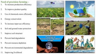Need of precision farming –
1. To increase production efficiency
2. To improve product quality
3. Use of chemicals more efficiently
4. Energy conservation
5. To increase input use efficiency
6. Soil and ground water protection
7. Improve soil structure
8. Prevent land degradation
9. Prevent resource depletion
10. Prevent environmental degradation
11. Improving livelihood
 