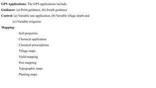GPS Applications- The GPS applications include;
Guidance- (a) Point guidance, (b) Swath guidance
Control- (a) Variable rate application, (b) Variable tillage depth and
(c) Variable irrigation
Mapping-
Soil properties
Chemical application
Chemical prescriptions
Tillage maps
Yield mapping
Pest mapping
Topographic maps
Planting maps
 