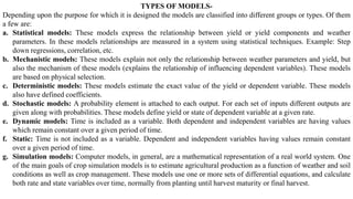 TYPES OF MODELS-
Depending upon the purpose for which it is designed the models are classified into different groups or types. Of them
a few are:
a. Statistical models: These models express the relationship between yield or yield components and weather
parameters. In these models relationships are measured in a system using statistical techniques. Example: Step
down regressions, correlation, etc.
b. Mechanistic models: These models explain not only the relationship between weather parameters and yield, but
also the mechanism of these models (explains the relationship of influencing dependent variables). These models
are based on physical selection.
c. Deterministic models: These models estimate the exact value of the yield or dependent variable. These models
also have defined coefficients.
d. Stochastic models: A probability element is attached to each output. For each set of inputs different outputs are
given along with probabilities. These models define yield or state of dependent variable at a given rate.
e. Dynamic models: Time is included as a variable. Both dependent and independent variables are having values
which remain constant over a given period of time.
f. Static: Time is not included as a variable. Dependent and independent variables having values remain constant
over a given period of time.
g. Simulation models: Computer models, in general, are a mathematical representation of a real world system. One
of the main goals of crop simulation models is to estimate agricultural production as a function of weather and soil
conditions as well as crop management. These models use one or more sets of differential equations, and calculate
both rate and state variables over time, normally from planting until harvest maturity or final harvest.
 