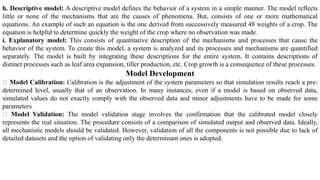 h. Descriptive model: A descriptive model defines the behavior of a system in a simple manner. The model reflects
little or none of the mechanisms that are the causes of phenomena. But, consists of one or more mathematical
equations. An example of such an equation is the one derived from successively measured 48 weights of a crop. The
equation is helpful to determine quickly the weight of the crop where no observation was made.
i. Explanatory model: This consists of quantitative description of the mechanisms and processes that cause the
behavior of the system. To create this model, a system is analyzed and its processes and mechanisms are quantified
separately. The model is built by integrating these descriptions for the entire system. It contains descriptions of
distinct processes such as leaf area expansion, tiller production, etc. Crop growth is a consequence of these processes.
Model Development
Model Calibration: Calibration is the adjustment of the system parameters so that simulation results reach a pre-
determined level, usually that of an observation. In many instances, even if a model is based on observed data,
simulated values do not exactly comply with the observed data and minor adjustments have to be made for some
parameters
Model Validation: The model validation stage involves the confirmation that the calibrated model closely
represents the real situation. The procedure consists of a comparison of simulated output and observed data. Ideally,
all mechanistic models should be validated. However, validation of all the components is not possible due to lack of
detailed datasets and the option of validating only the determinant ones is adopted.
 