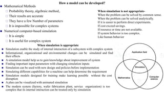 How a model can be developed?
◼ Mathematical Methods
 Probability theory, algebraic method,.
 Their results are accurate
 They have a few Number of parameters
 It is impossible for complex systems
◼ Numerical computer-based simulation
 It is simple
 It is useful for complex system
When simulation is appropriate
◼ Simulation enable the study of internal interaction of a subsystem with complex system
◼ Informational, organizational and environmental changes can be simulated and find
their effects
◼ A simulation model help us to gain knowledge about improvement of system
◼ Finding important input parameters with changing simulation inputs
◼ Simulation can be used with new design and policies before implementation
◼ Simulating different capabilities for a machine can help determine the requirement
◼ Simulation models designed for training make learning possible without the cost
disruption
◼ A plan can be visualized with animated simulation
◼ The modern system (factory, wafer fabrication plant, service organization) is too
complex that its internal interaction can be treated only by simulation
When simulation is not appropriate-
When the problem can be solved by common sense.
When the problem can be solved analytically.
If it is easier to perform direct experiments.
If cost exceed savings.
If resource or time are not available.
If system behavior is too complex.
Like human behavior
 