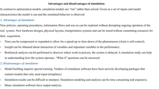 Advantages and disadvantages of simulation-
In contrast to optimization models, simulation models are “run” rather than solved. Given as a set of inputs and model
characteristics the model is run and the simulated behavior is observed
1. Advantages of simulation-
New policies, operating procedures, information flows and son on can be explored without disrupting ongoing operation of the
real system. New hardware designs, physical layouts, transportation systems and can be tested without committing resources for
their acquisition.
• Time can be compressed or expanded to allow for a speed-up or slow-down of the phenomenon (clock is self-control).
• Insight can be obtained about interaction of variables and important variables to the performance.
• Bottleneck analysis can be performed to discover where work in process, the system is delayed. A simulation study can help
in understanding how the system operates. “What if” questions can be answered.
2. Disadvantages of simulation-
• Model building requires special training. Vendors of simulation software have been actively developing packages that
contain models that only need input (templates).
• Simulation results can be difficult to interpret. Simulation modeling and analysis can be time consuming and expensive.
• Many simulation software have output-analysis.
 