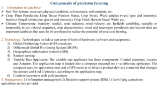 Components of precision farming
1. Information or data base-
➢ Soil: Soil texture, structure, physical condition, soil moisture, soil nutrients, etc.
➢ Crop: Plant Population; Crop Tissue Nutrient Status, Crop Stress, Weed patches (weed type and intensity);
Insect or fungal infestation (species and intensity), Crop Yield; Harvest Swath Width etc.
➢ Climate: Temperature, humidity, rainfall, solar radiation, wind velocity, etc. In-fields variability, spatially or
temporally, in soil-related properties, crop characteristics, weed and insect-pest population and harvest data are
important databases that need to be developed to realize the potential of precision farming.
2. Technology: Technologies include a vast array of tools of hardware, software and equipments.
1) Global Positioning System (GPS) receivers
2) Differential Global Positioning System (DGPS)
3) Geographical information systems (GIS)
4) Remote sensing
5) Variable Rate Applicator: The variable rate applicator has three components: Control computer, Locator
and Actuator. The application map is loaded into a computer mounted on a variable-rate applicator. The
computer uses the application map and a GPS receiver to direct a product-delivery controller that changes
the amount and kind of product, according to the application map.
6) Combine harvesters with yield monitors
3. Management: 1) Information management 2) Decision support system (DSS) 3) Identifying a precision
agriculture service provider
 