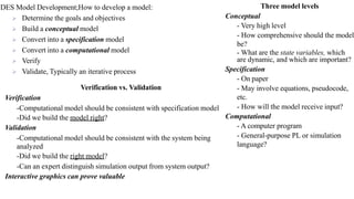 DES Model Development;How to develop a model:
➢ Determine the goals and objectives
➢ Build a conceptual model
➢ Convert into a specification model
➢ Convert into a computational model
➢ Verify
➢ Validate, Typically an iterative process
Three model levels
Conceptual
- Very high level
- How comprehensive should the model
be?
- What are the state variables, which
are dynamic, and which are important?
Specification
- On paper
- May involve equations, pseudocode,
etc.
- How will the model receive input?
Computational
- A computer program
- General-purpose PL or simulation
language?
Verification vs. Validation
Verification
-Computational model should be consistent with specification model
-Did we build the model right?
Validation
-Computational model should be consistent with the system being
analyzed
-Did we build the right model?
-Can an expert distinguish simulation output from system output?
Interactive graphics can prove valuable
 