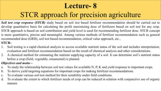 Lecture- 8
STCR approach for precision agriculture
Soil test crop response (STCR) study based on soil test based fertilizer recommendation should be carried out to
develop quantitative basis for calculating the profit maximizing dose of fertilizers based on soil test for any crop.
STCR approach is based on soil contribution and yield level is used for recommending fertilizer dose. STCR concept
is more quantitative, precise and meaningful. Among various methods of fertilizer recommendation such as general
recommended dose (GRD), soil test based recommendation, critical value approach, etc.,
STCR-
1. Soil testing is a rapid chemical analysis to access available nutrient status of the soil and includes interpretation,
evaluation and fertilizer recommendation based on the result of chemical analysis and other considerations.
2. A chemical method for estimating the nutrient supplying capacity of a soil. It can determine soil’s nutrient status
before a crop (field, vegetable, ornamental) is planted.
Objectives and motto –
a. To study the relationship between soil test values for available N, P, K and yield response to important crops.
b. To derive yield targeting equations for important crops for making fertilizer recommendations.
c. To evaluate various soil test method for their suitability under field conditions.
d. To evaluate the extent to which fertilizer needs of crop can be reduced in relation with conjunctive use of organic
manure
 