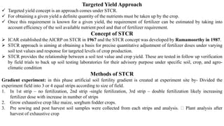 Targeted Yield Approach
✓ Targeted yield concept is an approach comes under STCR.
✓ For obtaining a given yield a definite quantity of the nutrients must be taken up by the crop.
✓ Once this requirement is known for a given yield, the requirement of fertilizer can be estimated by taking into
account efficiency of the soil available nutrient pool and that of fertilizer requirement.
Concept of STCR
➢ ICAR established the AICRP on STCR in 1967 and the STCR concept was developed by Ramamoorthy in 1987.
➢ STCR approach is aiming at obtaining a basis for precise quantitative adjustment of fertilizer doses under varying
soil test values and response for targeted levels of crop production.
➢ STCR provides the relationship between a soil test value and crop yield. These are tested in follow up verification
by field trials to back up soil testing laboratories for their advisory purpose under specific soil, crop, and agro-
climatic condition
Methods of STCR
Gradient experiment: in this phase artificial soil fertility gradient is created at experiment site by- Divided the
experiment field into 3 or 4 equal strips according to size of field.
1. In 1st strip – no fertilization, 2nd strip -single fertilization, 3rd strip – double fertilization likely increasing
fertilizer dose with increase in number of strips
2. Grow exhaustive crop like maize, sorghum fodder crops.
3. Pre sowing and post harvest soil samples were collected from each strips and analysis. Plant analysis after
harvest of exhaustive crop
 