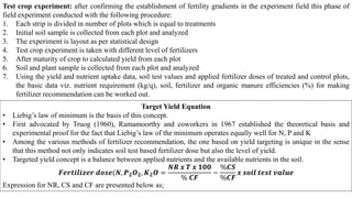 Test crop experiment: after confirming the establishment of fertility gradients in the experiment field this phase of
field experiment conducted with the following procedure:
1. Each strip is divided in number of plots which is equal to treatments
2. Initial soil sample is collected from each plot and analyzed
3. The experiment is layout as per statistical design
4. Test crop experiment is taken with different level of fertilizers
5. After maturity of crop to calculated yield from each plot
6. Soil and plant sample is collected from each plot and analyzed
7. Using the yield and nutrient uptake data, soil test values and applied fertilizer doses of treated and control plots,
the basic data viz. nutrient requirement (kg/q), soil, fertilizer and organic manure efficiencies (%) for making
fertilizer recommendation can be worked out.
Target Yield Equation
• Liebig’s law of minimum is the basis of this concept.
• First advocated by Truog (1960), Ramamoorthy and coworkers in 1967 established the theoretical basis and
experimental proof for the fact that Liebig’s law of the minimum operates equally well for N, P and K
• Among the various methods of fertilizer recommendation, the one based on yield targeting is unique in the sense
that this method not only indicates soil test based fertilizer dose but also the level of yield.
• Targeted yield concept is a balance between applied nutrients and the available nutrients in the soil.
𝑭𝒆𝒓𝒕𝒊𝒍𝒊𝒛𝒆𝒓 𝒅𝒐𝒔𝒆(𝑵, 𝑷𝟐𝑶𝟐, 𝑲𝟐𝑶 =
𝑵𝑹 𝒙 𝑻 𝒙 𝟏𝟎𝟎
% 𝑪𝑭
−
%𝑪𝑺
%𝑪𝑭
𝒙 𝒔𝒐𝒊𝒍 𝒕𝒆𝒔𝒕 𝒗𝒂𝒍𝒖𝒆
Expression for NR, CS and CF are presented below as;
 