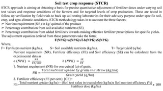 Soil test crop response (STCR)
STCR approach is aiming at obtaining a basis for precise quantitative adjustment of fertilizer doses under varying soil
test values and response conditions of the farmers and for targeted levels of crop production. These are tested in
follow up verification by field trials to back up soil testing laboratories for their advisory purpose under specific soil,
crop, and agro-climatic conditions. STCR methodology takes in to account the three factors;
➢ Nutrient requirement (NR) in kg/ quintal of the produce
➢ Percentage contribution from soil available nutrients (SE)
➢ Percentage contribution from added fertilizers towards making effective fertilizer prescriptions for specific yields.
The adjustment equation derived from these parameters take the form;
F(NPK)=a(NPK)xT-b(NPK)xS(NPK)
Where,
F= Fertilizers nutrient (kg/ha), S= Soil available nutrients (kg/ha), T= Target yield (q/ha)
Nutrient requirement (NR), Fertilizer efficiency (FE) and Soil efficiency (SE) can be calculated from the
experimental data as
𝑎 (𝑁𝑃𝐾) =
𝑁𝑅
𝐹𝐸/100
, 𝑏 (𝑁𝑃𝐾) =
𝑆𝐸
𝐹𝐸
1. Nutrient requirement (NR) for one quintal (q) of grain;
𝑁𝑅 =
𝑇𝑜𝑡𝑎𝑙 𝑛𝑢𝑡𝑟𝑖𝑒𝑛𝑡 𝑢𝑝𝑡𝑎𝑘𝑒 𝑏𝑦 𝑔𝑟𝑎𝑖𝑛 𝑎𝑛𝑑 𝑠𝑡𝑟𝑎𝑤 (𝑘𝑔/ℎ𝑎)
𝐺𝑟𝑎𝑖𝑛 𝑦𝑖𝑒𝑙𝑑 (𝑞/ℎ𝑎)
2. Fertilizer efficiency (FE per cent); [CF]=
FE=
Total nutrient uptake (kg/ha) – (Soil test value in treated plot (kg/ha)x Soil nutrient efficiency (%)
Fertilizer dose (kg/ha)
𝑥 100
 