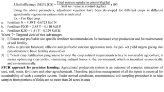 3.Soil efficiency (SE)% [CS] =
Total nutrient uptake in control (kg/ha)
Soil test value in control (kg/ha)
x100
Using the above parameters, adjustment equation have been developed for different crops in different
agroclimatic regions on various soils as indicated
Ex. - For Rice crop.
a. Fertilizer N = 4.39 T -0.6723 Soil N
b. Fertilizer P2O5 = 2.83 T – 6.110 Soil P
c. Fertilizer K2O = 1.41 T – 0.329 Soil K
Where T= Targeted yield of rice Advantages
1) Efficient and profitable site specific fertilizer recommendation for increased crop production and for maintenance
of soil fertility.
2) Aims to provide balanced, efficient and profitable nutrient application rates for pre- set yield targets giving due
consideration to basic fertility status of soi
3) Efficient crop fertilization programme to meet the crop nutrient requirements is key to sustainable agriculture, it
means optimizing crop yields, minimizing nutrient losses to the environment, which is important economically
and environmentally.
STCR approach for precision farming; Agricultural production system is an outcome of complex interaction of
seed, soil, water, fertilizers and other agrochemicals. Therefore, judicious management of all the inputs is essential for
sustainability of such a complex system. Under normal conditions, recommended soil sampling procedure is to take
samples from portions of fields are no more than 20 acres in area
 