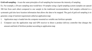 Grid soil sampling – it uses the same principles of soil sampling but increases the intensity of sampling
Ex. For example, a 20 acre sampling area would have 10 samples using a 2grid sampling system (samples are spaced
300 feet from each other) compared to one sample in the traditional recommendation. Soil samples collected in a
systematic grid also have location information that allows the data to be mapped. The goal of grid soil sampling is to
generate a map of nutrient requirement called an application map
1. Application map is loaded into the computer mounted on variable rate fertilizer spreader
2. Computer uses the application map and GPS receiver to direct a product delivery controller that changes the
amount and kind of fertilizer product according to application map
 