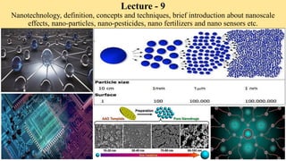Lecture - 9
Nanotechnology, definition, concepts and techniques, brief introduction about nanoscale
effects, nano-particles, nano-pesticides, nano fertilizers and nano sensors etc.
 