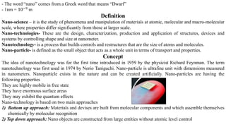 - The word “nano” comes from a Greek word that means “Dwarf”
- 1nm = 10−9 m
Definition
Nano-science – it is the study of phenomena and manipulation of materials at atomic, molecular and macro-molecular
scale, where properties differ significantly from those at larger scale.
Nano-technologies- These are the design, characterization, production and application of structures, devices and
systems by controlling shape and size at nanometer.
Nanotechnology- is a process that builds controls and restructures that are the size of atoms and molecules.
Nano-particle- is defined as the small object that acts as a whole unit in terms of transport and properties.
Concept
The idea of nanotechnology was for the first time introduced in 1959 by the physicist Richard Feynman. The term
nanotechnology was first used in 1974 by Norio Taniguchi. Nano-particle is ultrafine unit with dimensions measured
in nanometers. Nanoparticle exists in the nature and can be created artificially. Nano-particles are having the
following properties
They are highly mobile in free state
They have enormous surface areas
They may exhibit the quantum effects
Nano-technology is based on two main approaches
1) Bottom up approach: Materials and devises are built from molecular components and which assemble themselves
chemically by molecular recognition
2) Top down approach: Nano objects are constructed from large entities without atomic level control
 