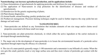 Nanotechnology can increase agricultural production, and its applications include:
(1) Nano-formulations of agrochemicals for applying pesticides and fertilizers for crop improvement;
(2) The application of Nano-sensors in crop protection for the identification of diseases and residues of
agrochemicals;
(3) Nanodevices for the genetic engineering of plants;
(4) Plant disease diagnostics;
(5) Animal health, animal breeding, poultry production; and
(6) Postharvest management. Precision farming techniques might be used to further improve the crop yields but not
damage soil and water.
NANO-PESTICIDES
1. Nano-pesticides are defined as any formulation that includes elements of nm size range and/or claims novel
properties associated with these small size range
2. Nano-pesticides are plant protection chemicals, in which either the active ingredient or the carrier molecule is
developed through nanotechnology
3. The major aim in the development of nano-pesticides is to lessen the environmental hazards of a pesticide active
ingredient through improving the efficacy of a chemical
4. The size of a nano-particle generally ranges 1-100 nanometer and a nanometer is one billionth of a meter. When the
size gets this small, particles reach a very large surface area and thus more volume of pesticides get contact with the
pests.
 