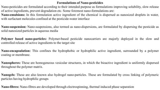 Formulations of Nano-pesticides
Nano-pesticides are formulated according to their intended purpose as formulations improving solubility, slow release
of active ingredients, prevent degradation etc. Some foremost nano-formulations are:
Nano-emulsions: In this formulation active ingredient of the chemical is dispersed as nanosized droplets in water,
with surfactant molecules confined at the pesticide-water interface
Nano-suspension: Nano-suspensions, also termed as nano-dispersions, are formulated by dispersing the pesticide as
solid nanosized particles in aqueous media
Polymer based nano-particles: Polymer-based pesticide nanocarriers are majorly deployed in the slow and
controlled release of active ingredients to the target site
Nano-encapsulation: This confines the hydrophobic or hydrophilic active ingredient, surrounded by a polymer
coating or membrane.
Nanospheres: These are homogeneous vesicular structures, in which the bioactive ingredient is uniformly dispersed
throughout the polymer matrix.
Nanogels: These are also known also hydrogel nano-particles. These are formulated by cross linking of polymeric
particles having hydrophilic groups
Nano-fibres: Nano-fibres are developed through electrospinning, thermal induced phase separation
 