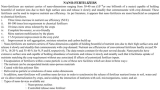 NANO-FERTILIZERS
Nano-fertilizers are nutrient carries of nano-dimensions ranging from 30-40 nm (10−9
or one billionth of a meter) capable of holding
bountiful of nutrient ions due to their high surface area and release it slowly and steadily that commensurate with crop demand. These
fertilizers can be used to improve nutrient use efficiency. As per literature, it appears that nano fertilizers are more beneficial as compared
to chemical fertilizers.
i. Three times increase in nutrient use efficiency (NUE)
ii. 80-100 times less requirement to chemical fertilizers
iii. 10 times more stress tolerant by the crops
iv. Complete bio-source, so eco-friendly
v. More nutrient mobilization by the plants
vi. 17-54 percent improvement in the crop yield
vii. Improvement in soil aggregation, moisture retention and carbon build up.
Nano-fertilizers are nutrient carriers of Nano-dimensions capable of holding bountiful of nutrient ions due to their high surface area and
release it slowly and steadily that commensurate with crop demand. Nutrient use efficiencies of conventional fertilizers hardly exceed 30-
35 %, 18-20 % and 35-40 % for N, P and K respectively. The data remain constant for the past several decade. Nano particles have
extensive surface area and capable of holding abundance of nutrients and release it slowly and steadily such that it facilitates uptake of
nutrients matching the crop requirement without any associated ill effects of customized fertilizer inputs.
Encapsulation of fertilizers within a nano particle is one of these new facilities which are done in three ways :
The nutrient can be encapsulated inside nano-porous materials
Coated with thin polymer film
Delivered as particle or emulsions of nano scales dimensions
In addition, nano-fertilizers will combine nano devices in order to synchronize the release of fertilizer nutrient losses to soil, water and
air via direct internalization by crops, and avoiding the interaction of nutrients with soil, microorganisms, water, and air.
Types of nano devices available are:
Nano-porous zeolites
Controlled release nano fertilizer
 