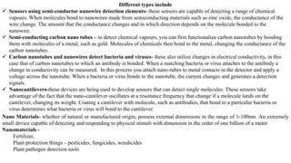 Different types include
✓ Sensors using semi-conductor nanowire detection elements- these sensors are capable of detecting a range of chemical
vapours. When molecules bond to nanowires made from semiconducting materials such as zinc oxide, the conductance of the
wire change. The amount that the conductance changes and in which direction depends on the molecule bonded to the
nanowire.
✓ Semi-conducting carbon nano tubes – to detect chemical vapours, you can first functionalize carbon nanotubes by bonding
them with molecules of a metal, such as gold. Molecules of chemicals then bond to the metal, changing the conductance of the
carbon nanotubes.
✓ Carbon nanotubes and nanowires detect bacteria and viruses- these also utilize changes in electrical conductivity, in this
case that of carbon nanotubes to which an antibody is bonded. When a matching bacteria or virus attaches to the antibody a
change in conductivity can be measured. In this process you attach nano-tubes to metal contacts in the detector and apply a
voltage across the nanotube. When a bacteria or virus bonds to the nanotube, the current changes and generates a detection
signals.
✓ Nanocantilevers-these devices are being used to develop sensors that can detect single molecules. These sensors take
advantage of the fact that the nano-cantilever oscillates at a resonance frequency that change if a molecule lands on the
cantilever, changing its weight. Coating a cantilever with molecule, such as antibodies, that bond to a particular bacteria or
virus determines what bacteria or virus will bond to the cantilever.
Nano Materials- whether of natural or manufactured origin, possess external dimensions in the range of 1-100nm. An extremely
small device capable of detecting and responding to physical stimuli with dimension in the order of one billion of a meter
Nanomaterials -
Fertilizer,
Plant protection things – pesticides, fungicides, weedicides
Plant pathogen detection tools
 